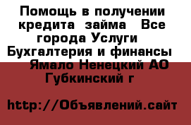 Помощь в получении кредита, займа - Все города Услуги » Бухгалтерия и финансы   . Ямало-Ненецкий АО,Губкинский г.